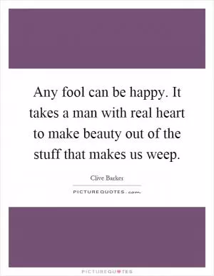 Any fool can be happy. It takes a man with real heart to make beauty out of the stuff that makes us weep Picture Quote #1