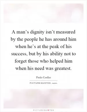 A man’s dignity isn’t measured by the people he has around him when he’s at the peak of his success, but by his ability not to forget those who helped him when his need was greatest Picture Quote #1