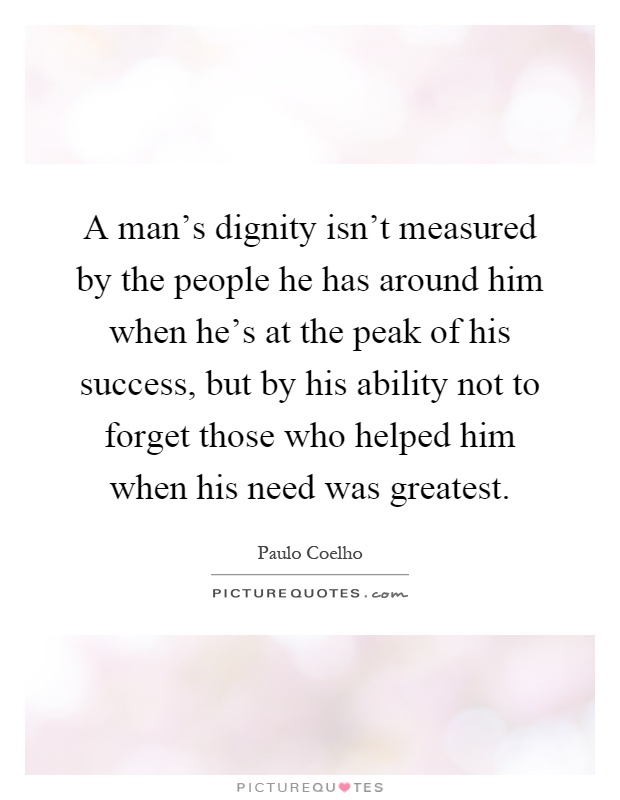 A man's dignity isn't measured by the people he has around him when he's at the peak of his success, but by his ability not to forget those who helped him when his need was greatest Picture Quote #1