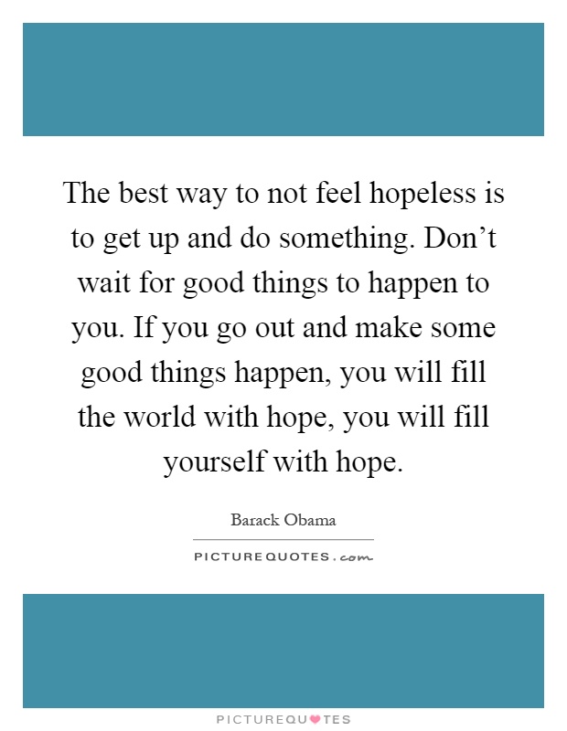 The best way to not feel hopeless is to get up and do something. Don't wait for good things to happen to you. If you go out and make some good things happen, you will fill the world with hope, you will fill yourself with hope Picture Quote #1