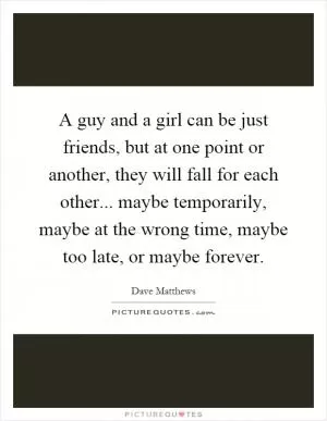 A guy and a girl can be just friends, but at one point or another, they will fall for each other... maybe temporarily, maybe at the wrong time, maybe too late, or maybe forever Picture Quote #1