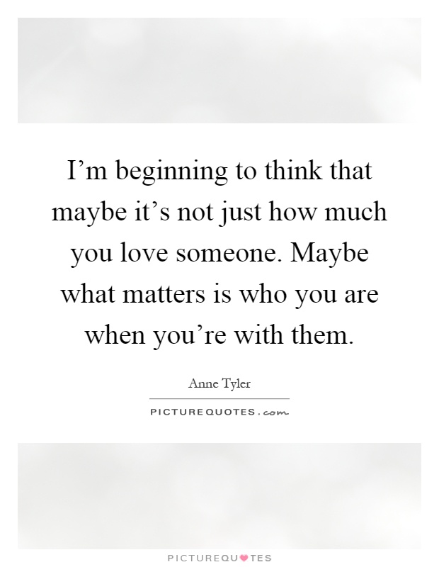 I'm beginning to think that maybe it's not just how much you love someone. Maybe what matters is who you are when you're with them Picture Quote #1