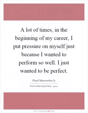 A lot of times, in the beginning of my career, I put pressure on myself just because I wanted to perform so well. I just wanted to be perfect Picture Quote #1