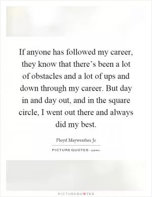If anyone has followed my career, they know that there’s been a lot of obstacles and a lot of ups and down through my career. But day in and day out, and in the square circle, I went out there and always did my best Picture Quote #1