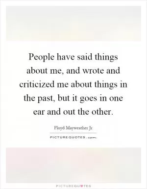 People have said things about me, and wrote and criticized me about things in the past, but it goes in one ear and out the other Picture Quote #1