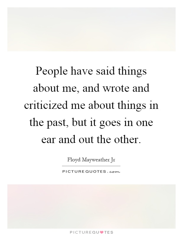 People have said things about me, and wrote and criticized me about things in the past, but it goes in one ear and out the other Picture Quote #1