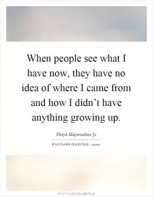 When people see what I have now, they have no idea of where I came from and how I didn’t have anything growing up Picture Quote #1