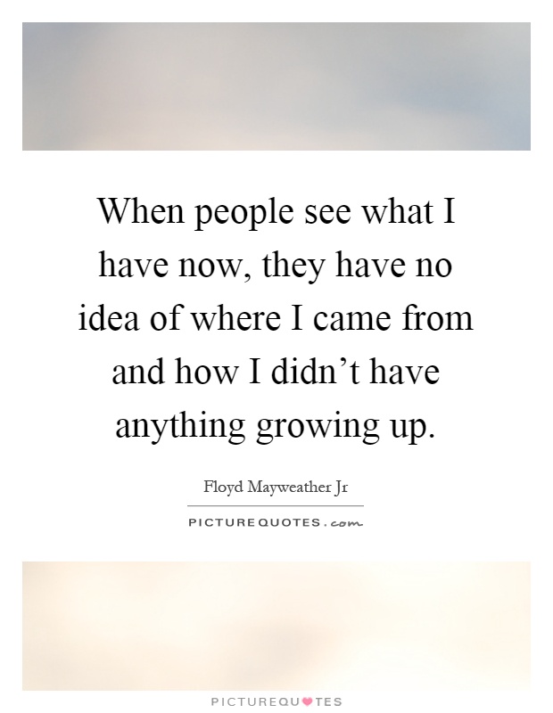 When people see what I have now, they have no idea of where I came from and how I didn't have anything growing up Picture Quote #1