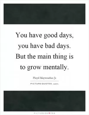 You have good days, you have bad days. But the main thing is to grow mentally Picture Quote #1