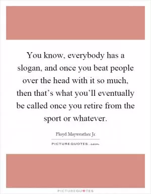 You know, everybody has a slogan, and once you beat people over the head with it so much, then that’s what you’ll eventually be called once you retire from the sport or whatever Picture Quote #1