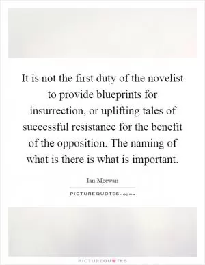It is not the first duty of the novelist to provide blueprints for insurrection, or uplifting tales of successful resistance for the benefit of the opposition. The naming of what is there is what is important Picture Quote #1