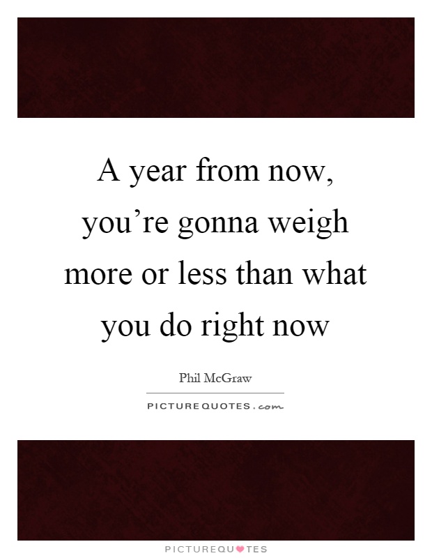 A year from now, you're gonna weigh more or less than what you do right now Picture Quote #1