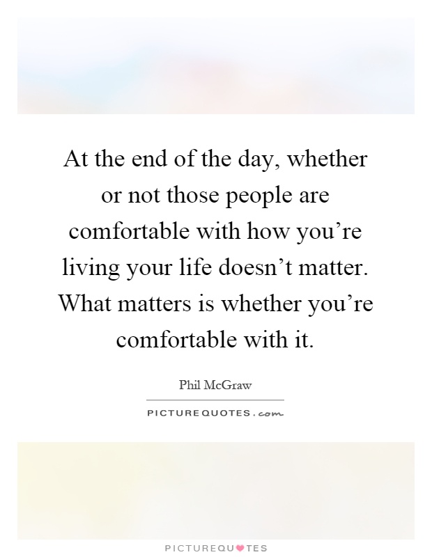 At the end of the day, whether or not those people are comfortable with how you're living your life doesn't matter. What matters is whether you're comfortable with it Picture Quote #1