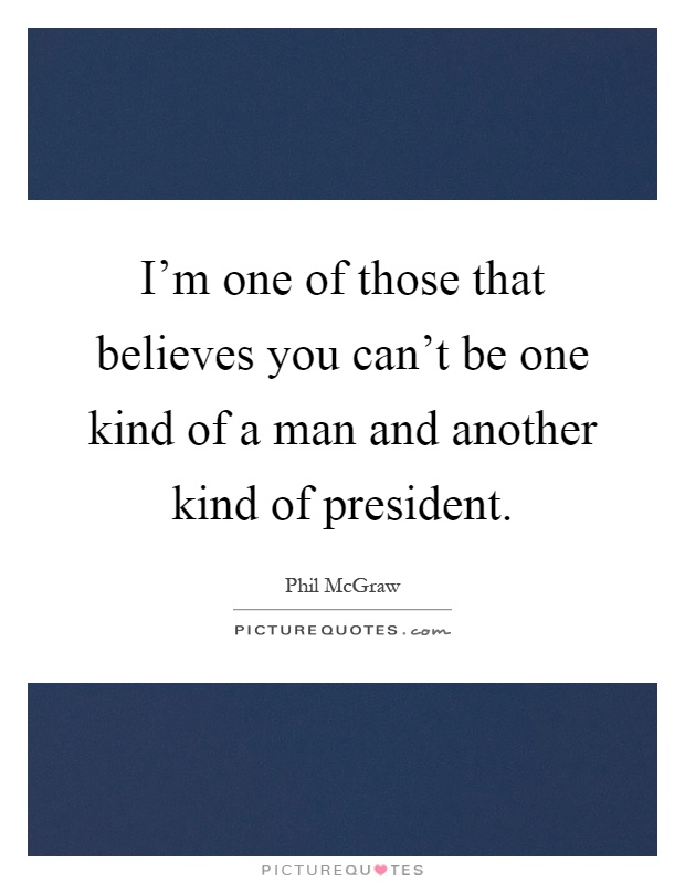 I'm one of those that believes you can't be one kind of a man and another kind of president Picture Quote #1