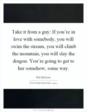 Take it from a guy: If you’re in love with somebody, you will swim the stream, you will climb the mountain, you will slay the dragon. You’re going to get to her somehow, some way Picture Quote #1