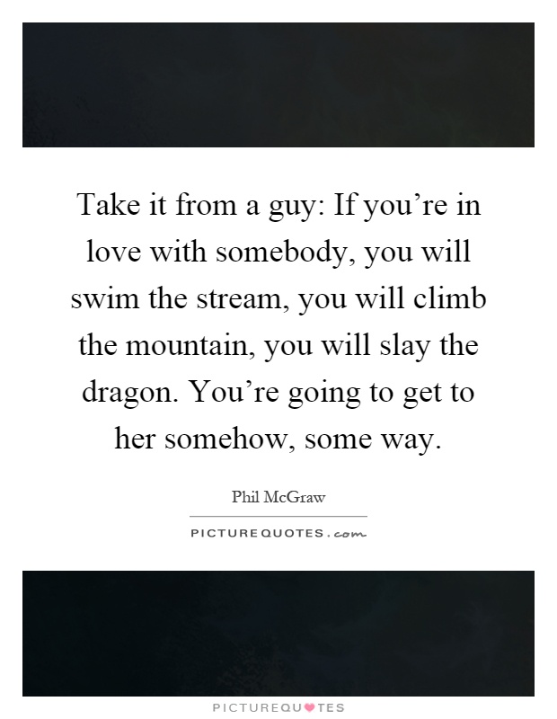 Take it from a guy: If you're in love with somebody, you will swim the stream, you will climb the mountain, you will slay the dragon. You're going to get to her somehow, some way Picture Quote #1