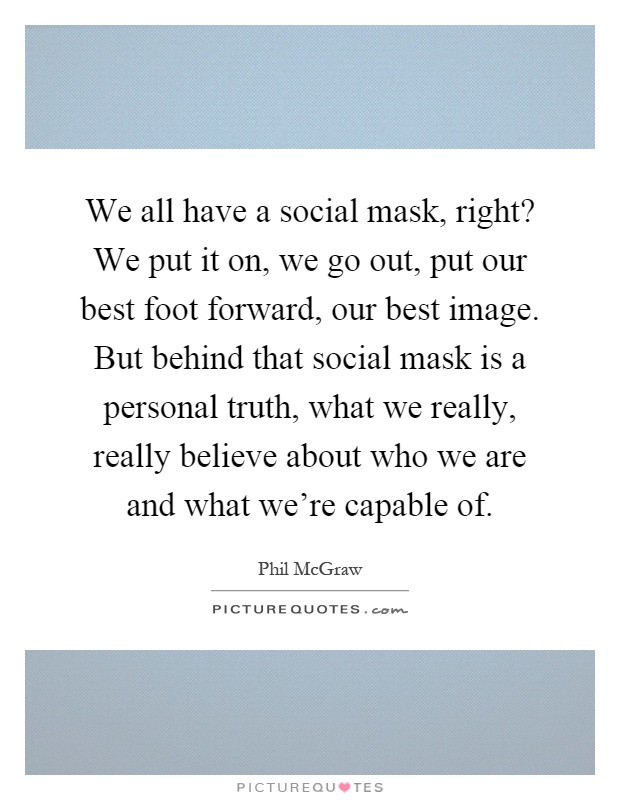 We all have a social mask, right? We put it on, we go out, put our best foot forward, our best image. But behind that social mask is a personal truth, what we really, really believe about who we are and what we're capable of Picture Quote #1