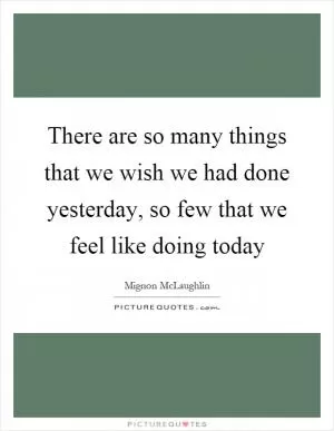 There are so many things that we wish we had done yesterday, so few that we feel like doing today Picture Quote #1