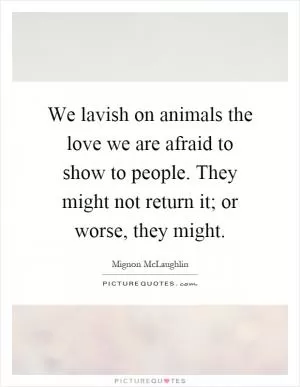 We lavish on animals the love we are afraid to show to people. They might not return it; or worse, they might Picture Quote #1