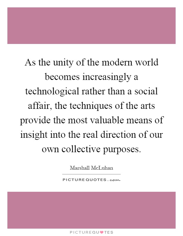 As the unity of the modern world becomes increasingly a technological rather than a social affair, the techniques of the arts provide the most valuable means of insight into the real direction of our own collective purposes Picture Quote #1