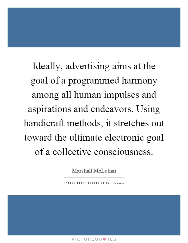 Ideally, advertising aims at the goal of a programmed harmony among all human impulses and aspirations and endeavors. Using handicraft methods, it stretches out toward the ultimate electronic goal of a collective consciousness Picture Quote #1