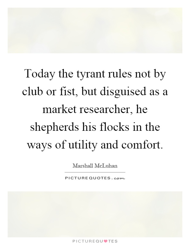 Today the tyrant rules not by club or fist, but disguised as a market researcher, he shepherds his flocks in the ways of utility and comfort Picture Quote #1