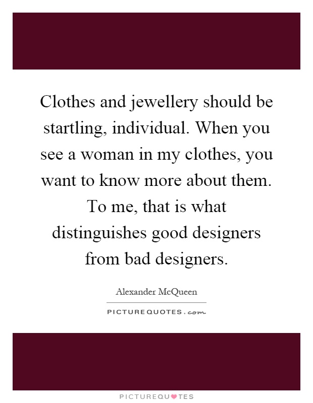 Clothes and jewellery should be startling, individual. When you see a woman in my clothes, you want to know more about them. To me, that is what distinguishes good designers from bad designers Picture Quote #1