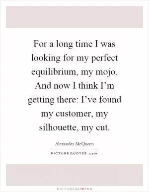 For a long time I was looking for my perfect equilibrium, my mojo. And now I think I’m getting there: I’ve found my customer, my silhouette, my cut Picture Quote #1