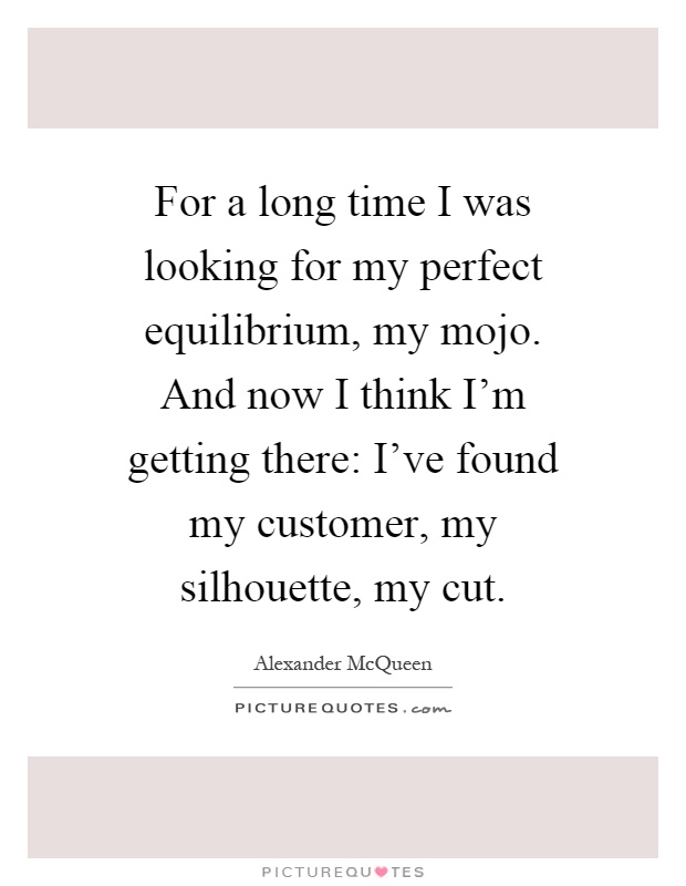 For a long time I was looking for my perfect equilibrium, my mojo. And now I think I'm getting there: I've found my customer, my silhouette, my cut Picture Quote #1