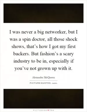 I was never a big networker, but I was a spin doctor, all those shock shows, that’s how I got my first backers. But fashion’s a scary industry to be in, especially if you’ve not grown up with it Picture Quote #1