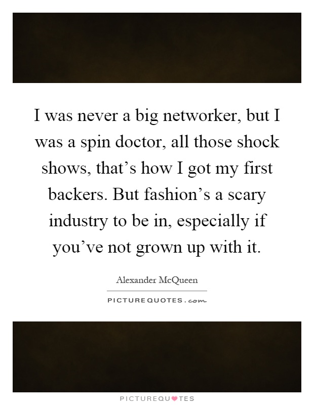 I was never a big networker, but I was a spin doctor, all those shock shows, that's how I got my first backers. But fashion's a scary industry to be in, especially if you've not grown up with it Picture Quote #1