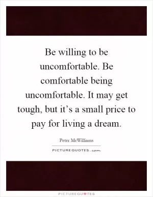 Be willing to be uncomfortable. Be comfortable being uncomfortable. It may get tough, but it’s a small price to pay for living a dream Picture Quote #1