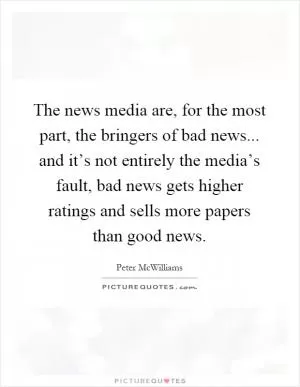 The news media are, for the most part, the bringers of bad news... and it’s not entirely the media’s fault, bad news gets higher ratings and sells more papers than good news Picture Quote #1