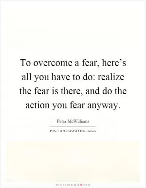 To overcome a fear, here’s all you have to do: realize the fear is there, and do the action you fear anyway Picture Quote #1