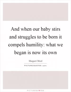 And when our baby stirs and struggles to be born it compels humility: what we began is now its own Picture Quote #1