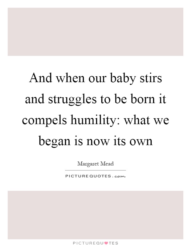 And when our baby stirs and struggles to be born it compels humility: what we began is now its own Picture Quote #1