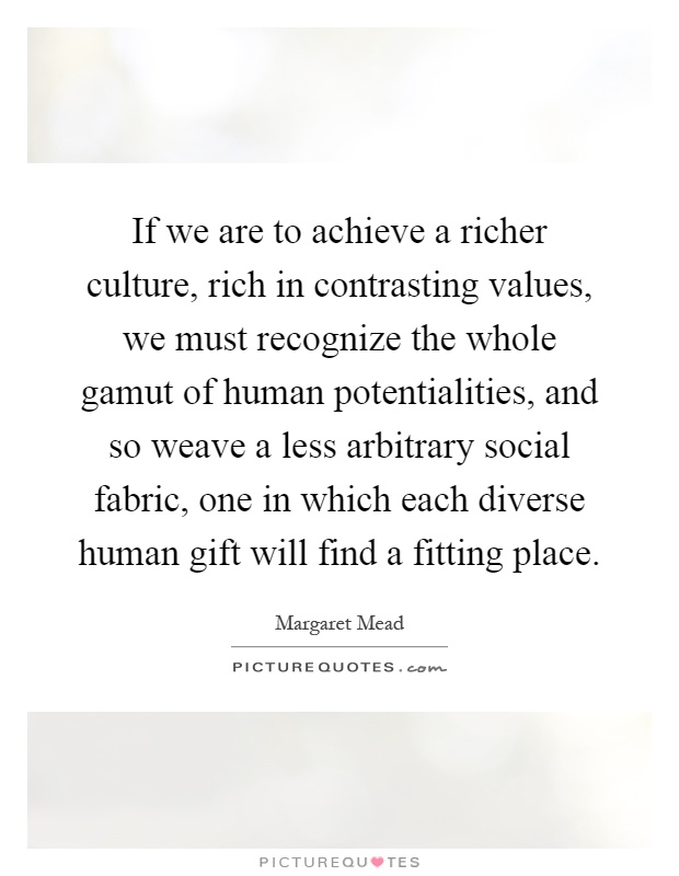 If we are to achieve a richer culture, rich in contrasting values, we must recognize the whole gamut of human potentialities, and so weave a less arbitrary social fabric, one in which each diverse human gift will find a fitting place Picture Quote #1