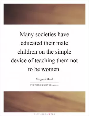 Many societies have educated their male children on the simple device of teaching them not to be women Picture Quote #1