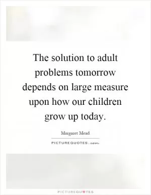 The solution to adult problems tomorrow depends on large measure upon how our children grow up today Picture Quote #1