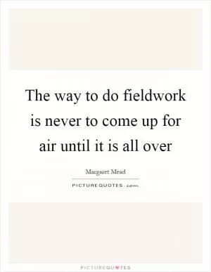 The way to do fieldwork is never to come up for air until it is all over Picture Quote #1