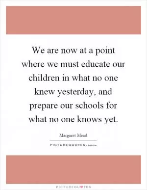 We are now at a point where we must educate our children in what no one knew yesterday, and prepare our schools for what no one knows yet Picture Quote #1