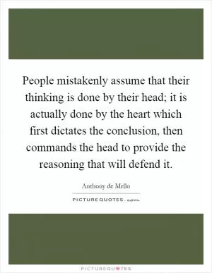People mistakenly assume that their thinking is done by their head; it is actually done by the heart which first dictates the conclusion, then commands the head to provide the reasoning that will defend it Picture Quote #1