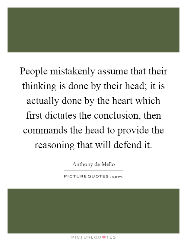 People mistakenly assume that their thinking is done by their head; it is actually done by the heart which first dictates the conclusion, then commands the head to provide the reasoning that will defend it Picture Quote #1