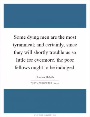 Some dying men are the most tyrannical; and certainly, since they will shortly trouble us so little for evermore, the poor fellows ought to be indulged Picture Quote #1