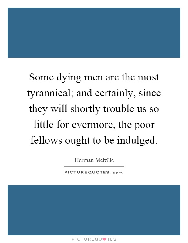 Some dying men are the most tyrannical; and certainly, since they will shortly trouble us so little for evermore, the poor fellows ought to be indulged Picture Quote #1