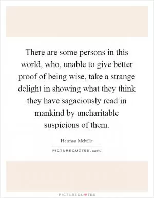 There are some persons in this world, who, unable to give better proof of being wise, take a strange delight in showing what they think they have sagaciously read in mankind by uncharitable suspicions of them Picture Quote #1
