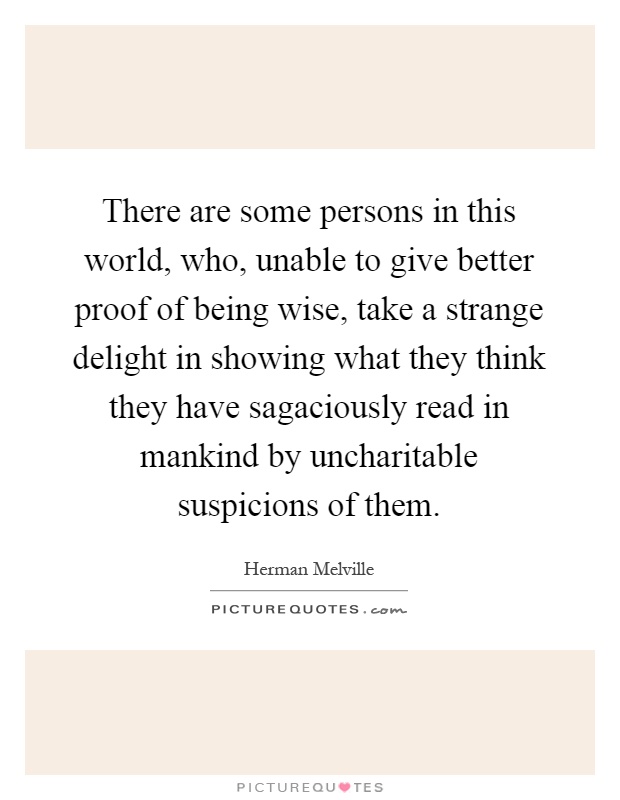 There are some persons in this world, who, unable to give better proof of being wise, take a strange delight in showing what they think they have sagaciously read in mankind by uncharitable suspicions of them Picture Quote #1