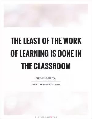 The least of the work of learning is done in the classroom Picture Quote #1