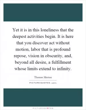 Yet it is in this loneliness that the deepest activities begin. It is here that you discover act without motion, labor that is profound repose, vision in obscurity, and, beyond all desire, a fulfillment whose limits extend to infinity Picture Quote #1