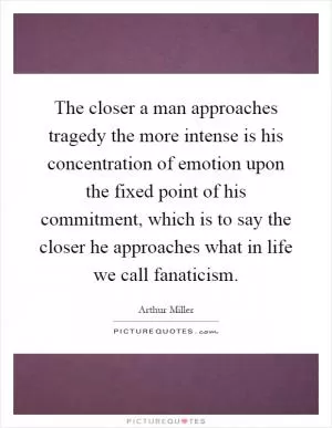 The closer a man approaches tragedy the more intense is his concentration of emotion upon the fixed point of his commitment, which is to say the closer he approaches what in life we call fanaticism Picture Quote #1